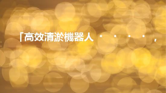 「高效清淤機器人，為大連河道帶來清爽新生」